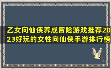 乙女向仙侠养成冒险游戏推荐2023好玩的女性向仙侠手游排行榜