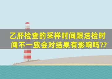 乙肝检查的采样时间跟送检时间不一致会对结果有影响吗??