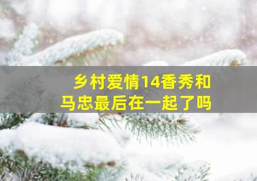 乡村爱情14香秀和马忠最后在一起了吗