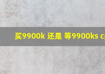 买9900k 还是 等9900ks cpu