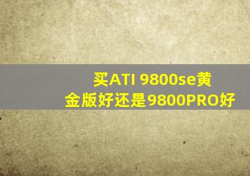 买ATI 9800se黄金版好还是9800PRO好