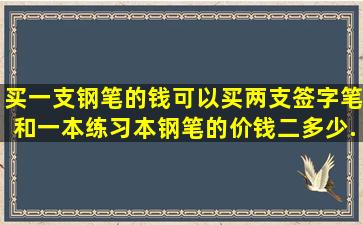 买一支钢笔的钱可以买两支签字笔和一本练习本。钢笔的价钱二多少,...