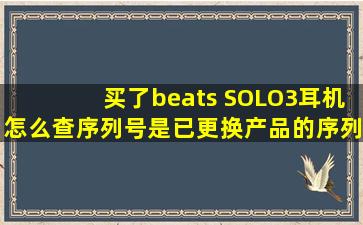 买了beats SOLO3耳机,怎么查序列号是已更换产品的序列号,有谁知道...
