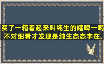 买了一箱看起来叫纯生的罐啤,一喝不对细看才发现是纯生态,态字在...