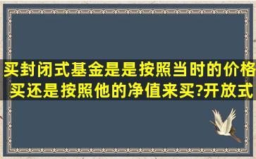 买封闭式基金是是按照当时的价格买还是按照他的净值来买?开放式...