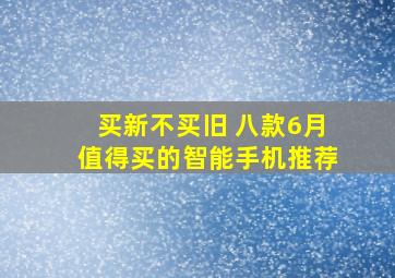 买新不买旧 八款6月值得买的智能手机推荐