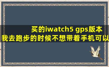 买的iwatch5 gps版本,我去跑步的时候不想带着手机,可以直接带着手表...