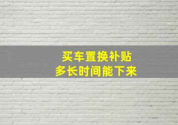 买车置换补贴多长时间能下来