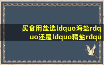 买食用盐,选“海盐”还是“精盐”