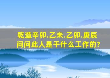 乾造,辛卯.乙未.乙卯.庚辰 问问此人是干什么工作的?