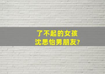 了不起的女孩沈思怡男朋友?