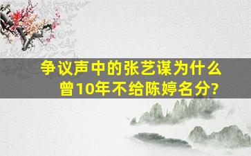 争议声中的张艺谋,为什么曾10年不给陈婷名分?