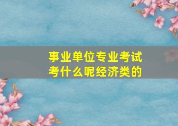 事业单位专业考试考什么呢,经济类的