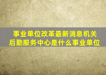 事业单位改革最新消息机关后勤服务中心是什么事业单位