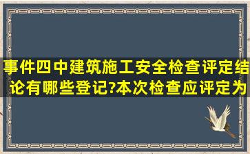 事件四中,建筑施工安全检查评定结论有哪些登记?本次检查应评定为哪...