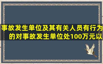 事故发生单位及其有关人员有()行为的,对事故发生单位处100万元以上...