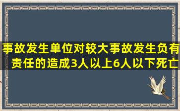 事故发生单位对较大事故发生负有责任的,造成3人以上6人以下死亡,...