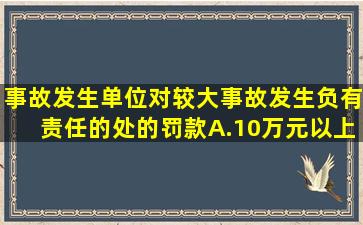 事故发生单位对较大事故发生负有责任的处()的罚款。A.10万元以上...