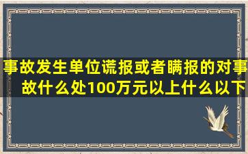 事故发生单位谎报或者瞒报的对事故什么处100万元以上什么以下的罚款