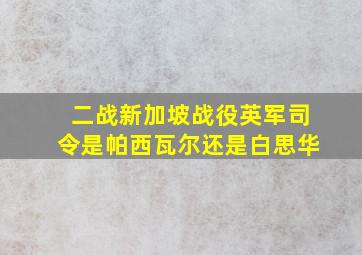 二战新加坡战役英军司令是帕西瓦尔还是白思华