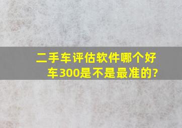 二手车评估软件哪个好,车300是不是最准的?