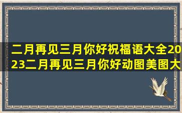 二月再见三月你好祝福语大全,2023二月再见三月你好动图美图大全...