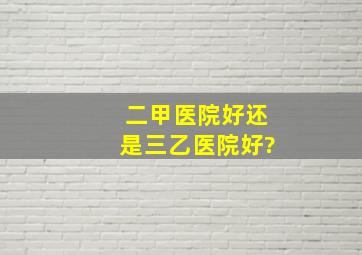 二甲医院好还是三乙医院好?