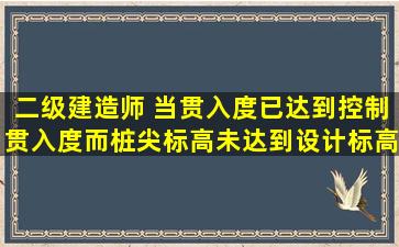 二级建造师 当贯入度已达到控制贯入度,而桩尖标高未达到设计标高时