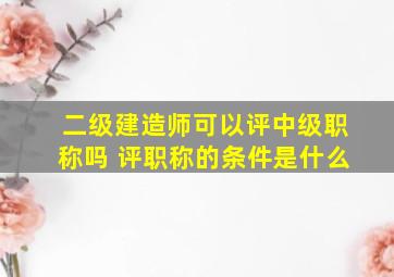 二级建造师可以评中级职称吗 评职称的条件是什么