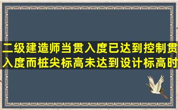 二级建造师当贯入度已达到控制贯入度,而桩尖标高未达到设计标高时...