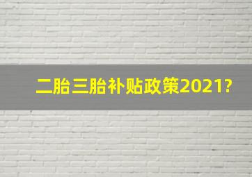 二胎三胎补贴政策2021?