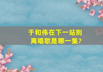 于和伟在下一站别离唱歌是哪一集?