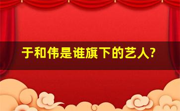 于和伟是谁旗下的艺人?