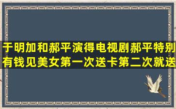 于明加和郝平演得电视剧,郝平特别有钱,见美女第一次送卡,第二次就送...