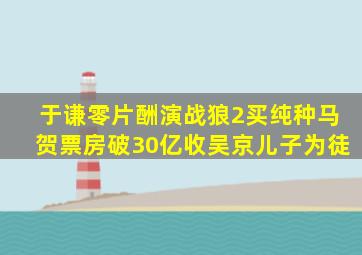 于谦零片酬演《战狼2》,买纯种马贺票房破30亿,收吴京儿子为徒