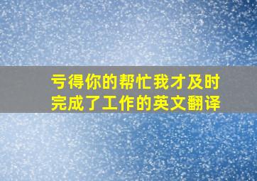 亏得你的帮忙,我才及时完成了工作的英文翻译