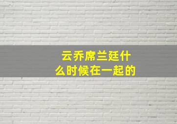 云乔席兰廷什么时候在一起的