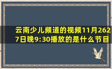 云南少儿频道的视频11月26、27日晚9:30播放的是什么节目?(名字,...