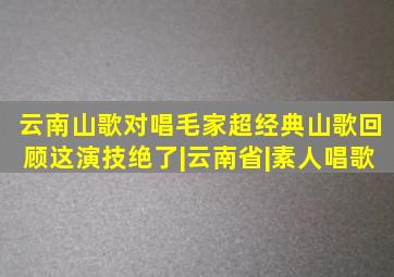 云南山歌对唱,毛家超经典山歌回顾,这演技绝了|云南省|素人唱歌