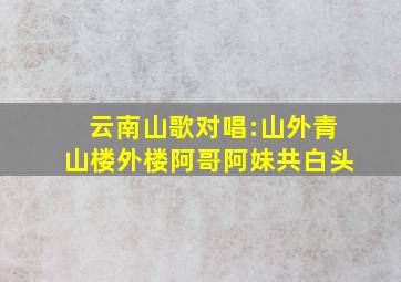 云南山歌对唱:山外青山楼外楼,阿哥阿妹共白头