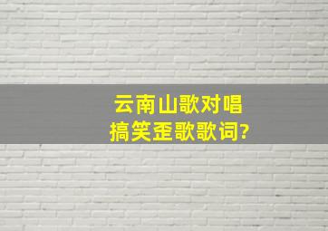 云南山歌对唱搞笑歪歌歌词?