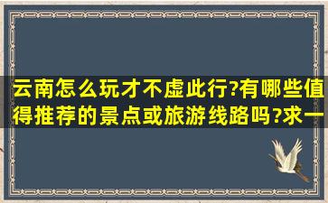 云南怎么玩才不虚此行?有哪些值得推荐的景点或旅游线路吗?求一篇...