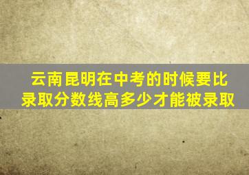 云南昆明在中考的时候要比录取分数线高多少才能被录取