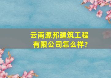 云南源邦建筑工程有限公司怎么样?