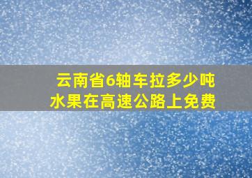 云南省6轴车拉多少吨水果在高速公路上免费