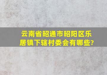 云南省昭通市昭阳区乐居镇下辖村委会有哪些?