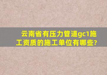 云南省有压力管道gc1施工资质的施工单位有哪些?