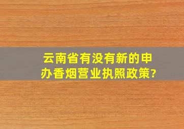 云南省有没有新的申办香烟营业执照政策?