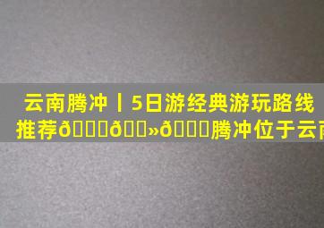 云南腾冲丨5日游经典游玩路线推荐👍🏻。🌈腾冲位于云南省...