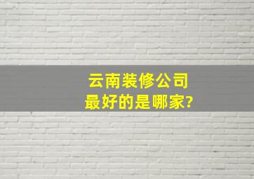 云南装修公司最好的是哪家?